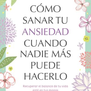 Cómo sanar tu ansiedad cuando nadie más puede hacerlo: Recuperar el balance de tu vida está en tus manos